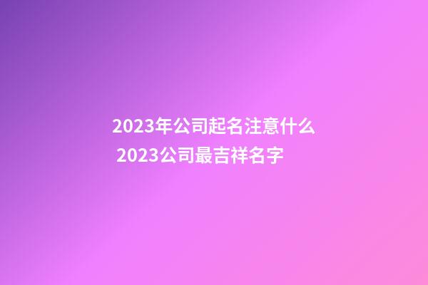 2023年公司起名注意什么 2023公司最吉祥名字